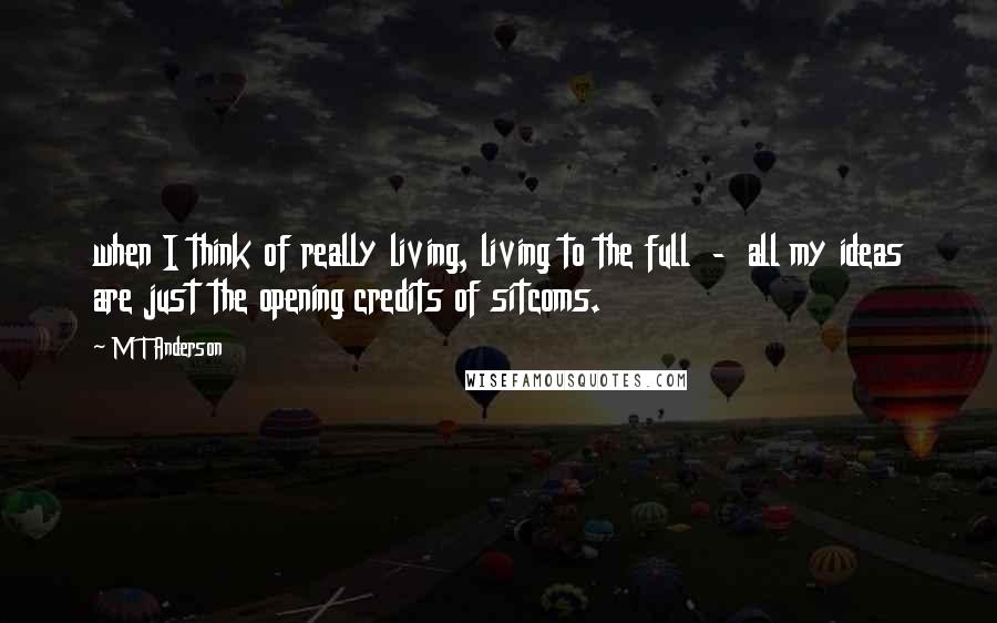 M T Anderson Quotes: when I think of really living, living to the full  -  all my ideas are just the opening credits of sitcoms.