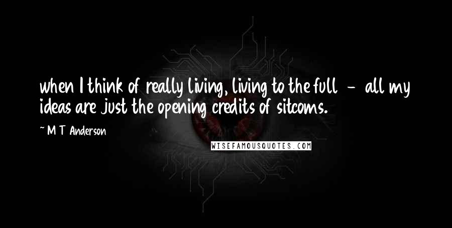 M T Anderson Quotes: when I think of really living, living to the full  -  all my ideas are just the opening credits of sitcoms.