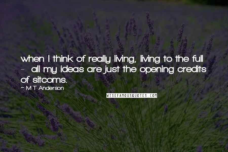 M T Anderson Quotes: when I think of really living, living to the full  -  all my ideas are just the opening credits of sitcoms.