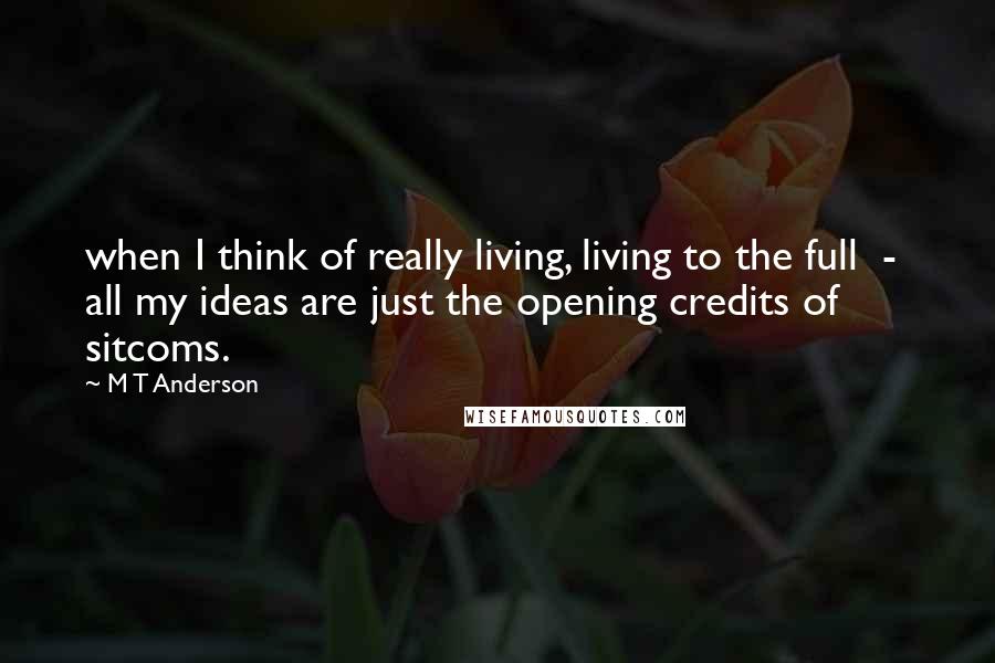 M T Anderson Quotes: when I think of really living, living to the full  -  all my ideas are just the opening credits of sitcoms.