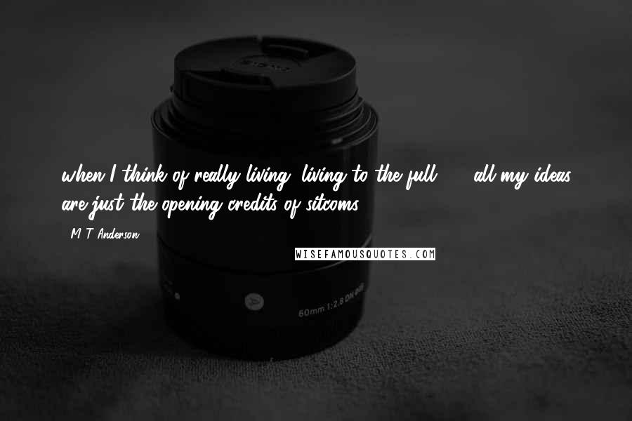 M T Anderson Quotes: when I think of really living, living to the full  -  all my ideas are just the opening credits of sitcoms.