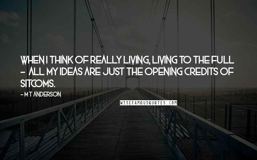 M T Anderson Quotes: when I think of really living, living to the full  -  all my ideas are just the opening credits of sitcoms.