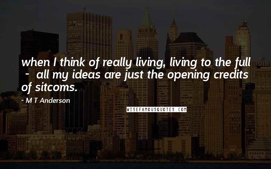 M T Anderson Quotes: when I think of really living, living to the full  -  all my ideas are just the opening credits of sitcoms.