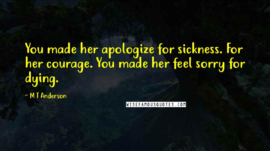 M T Anderson Quotes: You made her apologize for sickness. For her courage. You made her feel sorry for dying.