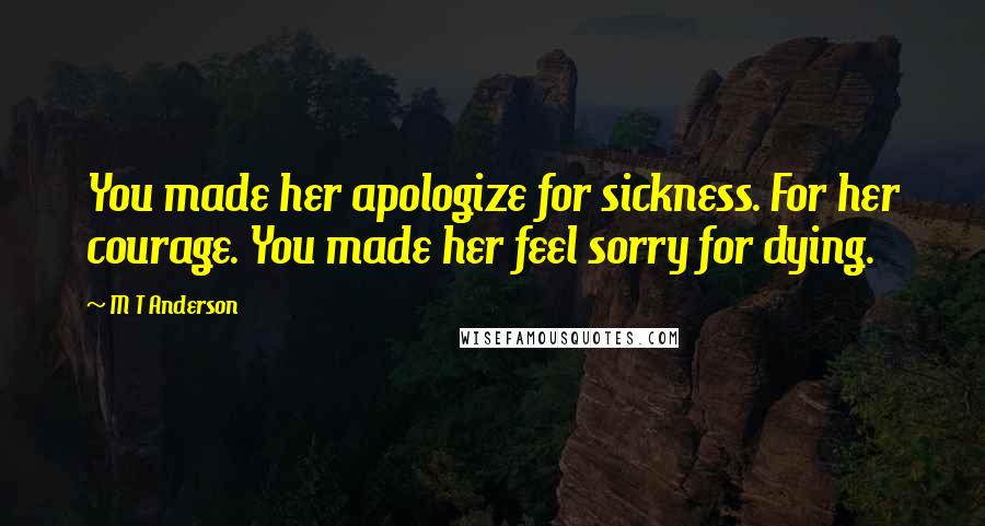 M T Anderson Quotes: You made her apologize for sickness. For her courage. You made her feel sorry for dying.