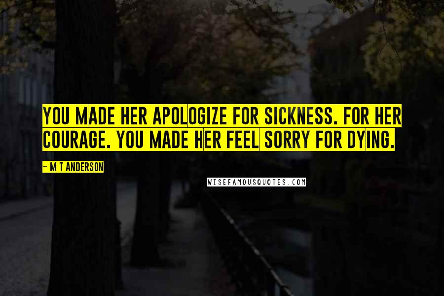 M T Anderson Quotes: You made her apologize for sickness. For her courage. You made her feel sorry for dying.