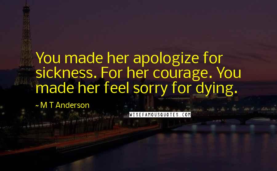 M T Anderson Quotes: You made her apologize for sickness. For her courage. You made her feel sorry for dying.