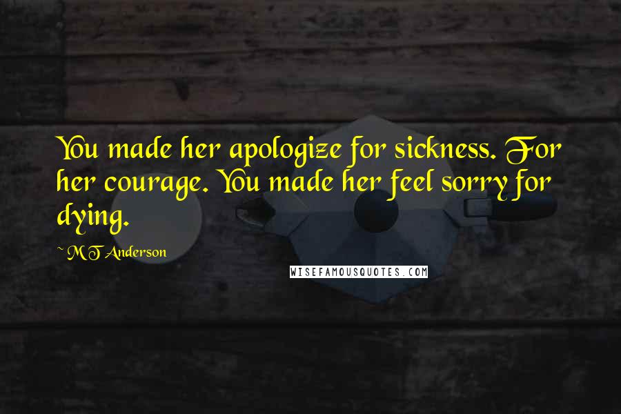 M T Anderson Quotes: You made her apologize for sickness. For her courage. You made her feel sorry for dying.