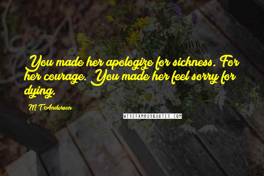 M T Anderson Quotes: You made her apologize for sickness. For her courage. You made her feel sorry for dying.