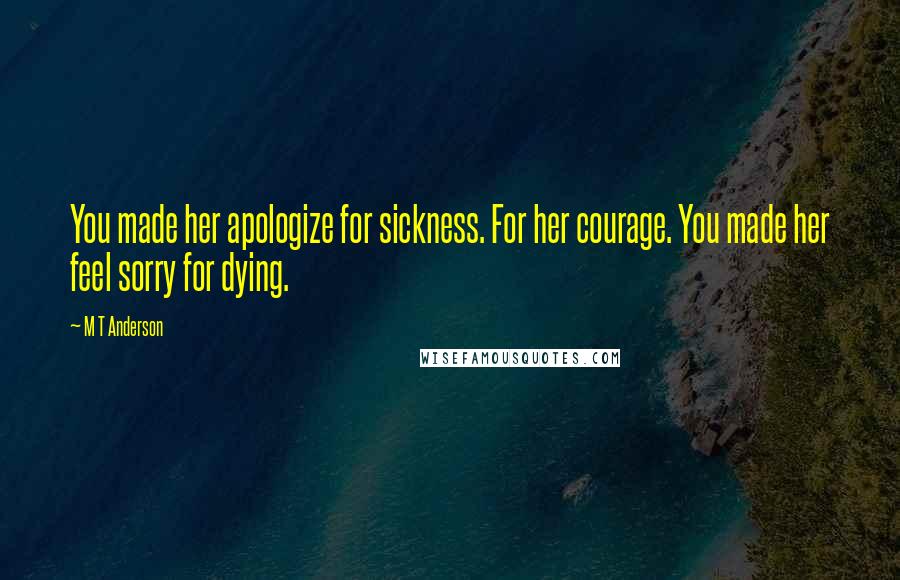 M T Anderson Quotes: You made her apologize for sickness. For her courage. You made her feel sorry for dying.