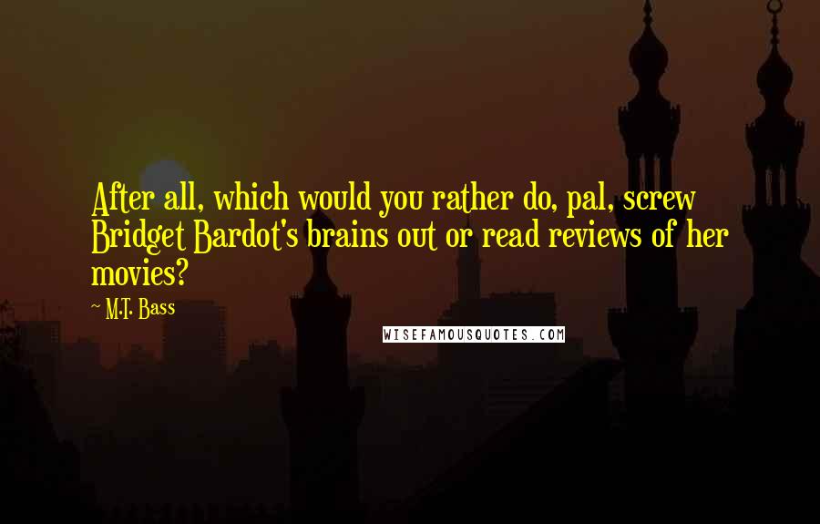 M.T. Bass Quotes: After all, which would you rather do, pal, screw Bridget Bardot's brains out or read reviews of her movies?