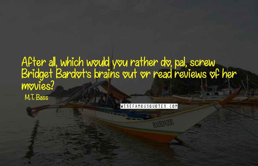 M.T. Bass Quotes: After all, which would you rather do, pal, screw Bridget Bardot's brains out or read reviews of her movies?