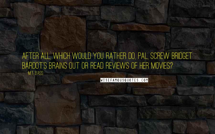M.T. Bass Quotes: After all, which would you rather do, pal, screw Bridget Bardot's brains out or read reviews of her movies?