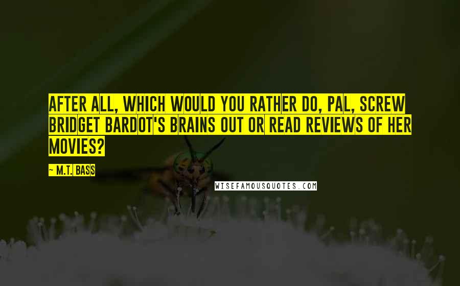M.T. Bass Quotes: After all, which would you rather do, pal, screw Bridget Bardot's brains out or read reviews of her movies?