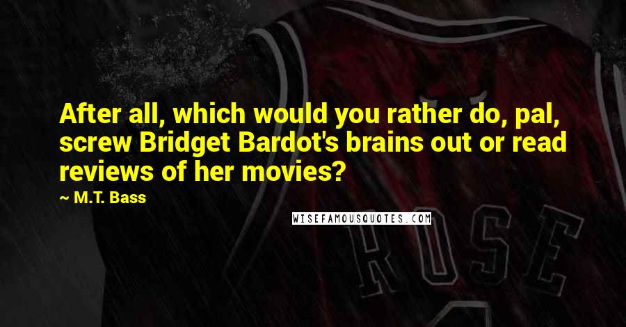 M.T. Bass Quotes: After all, which would you rather do, pal, screw Bridget Bardot's brains out or read reviews of her movies?