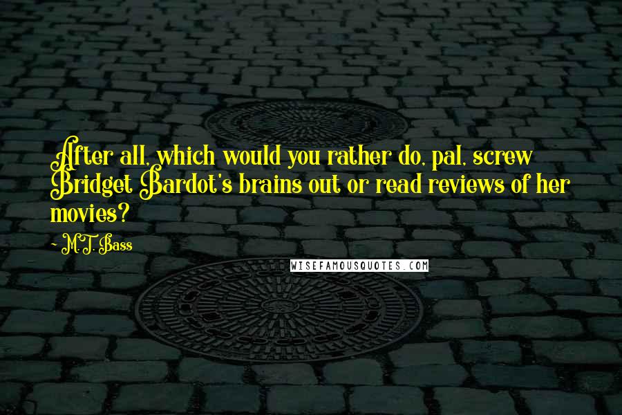 M.T. Bass Quotes: After all, which would you rather do, pal, screw Bridget Bardot's brains out or read reviews of her movies?