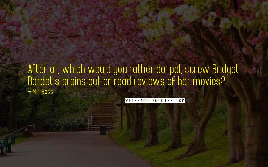 M.T. Bass Quotes: After all, which would you rather do, pal, screw Bridget Bardot's brains out or read reviews of her movies?