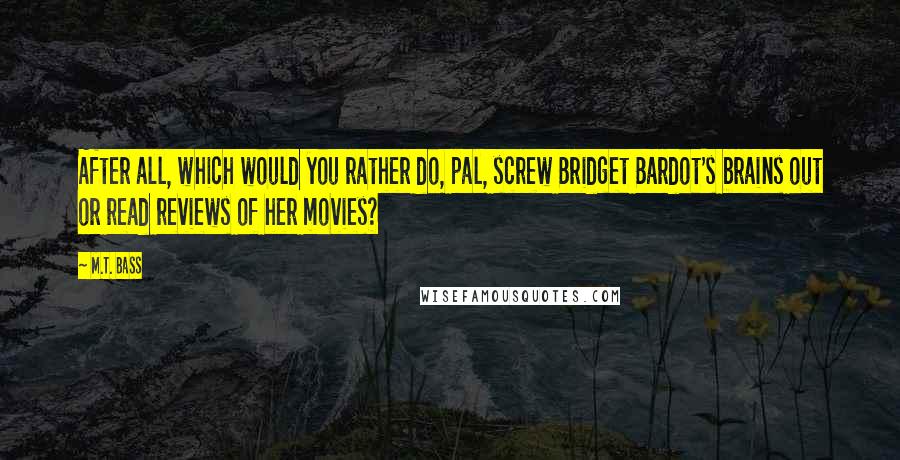 M.T. Bass Quotes: After all, which would you rather do, pal, screw Bridget Bardot's brains out or read reviews of her movies?