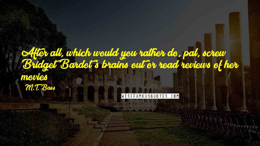 M.T. Bass Quotes: After all, which would you rather do, pal, screw Bridget Bardot's brains out or read reviews of her movies?