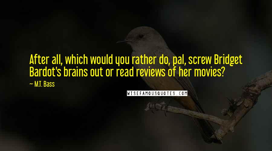M.T. Bass Quotes: After all, which would you rather do, pal, screw Bridget Bardot's brains out or read reviews of her movies?
