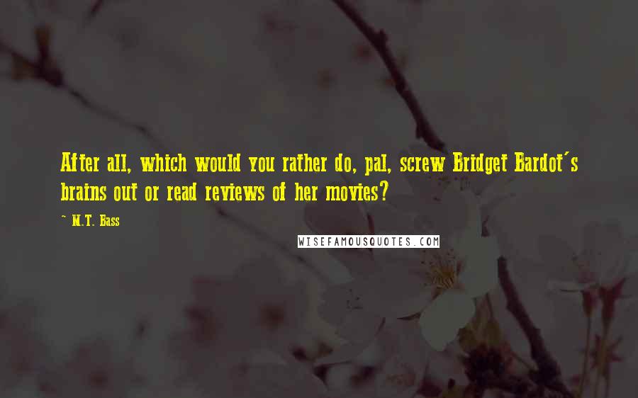 M.T. Bass Quotes: After all, which would you rather do, pal, screw Bridget Bardot's brains out or read reviews of her movies?