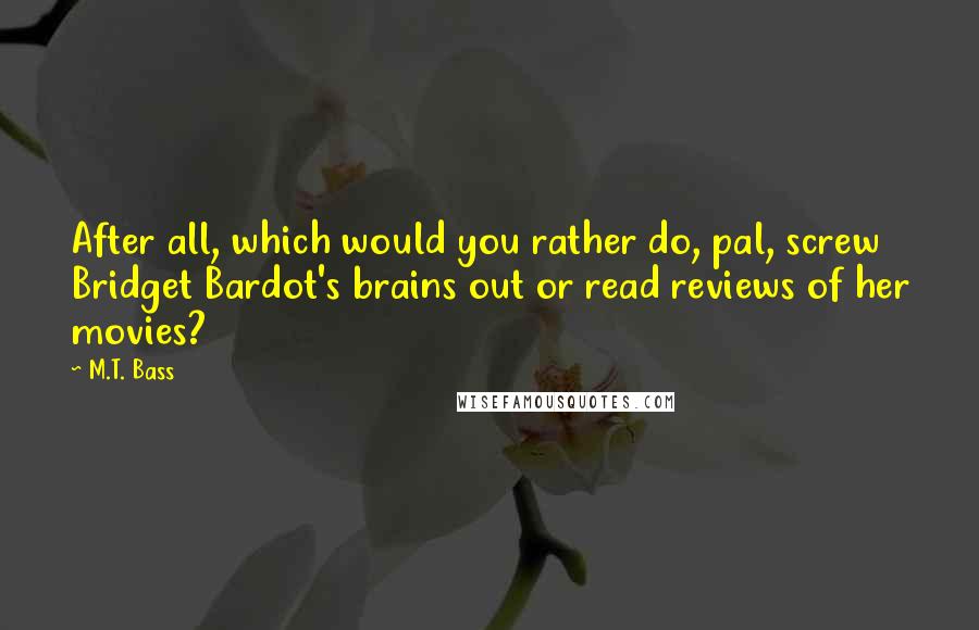 M.T. Bass Quotes: After all, which would you rather do, pal, screw Bridget Bardot's brains out or read reviews of her movies?