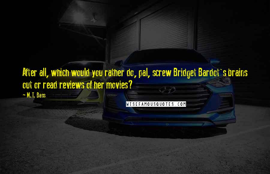 M.T. Bass Quotes: After all, which would you rather do, pal, screw Bridget Bardot's brains out or read reviews of her movies?