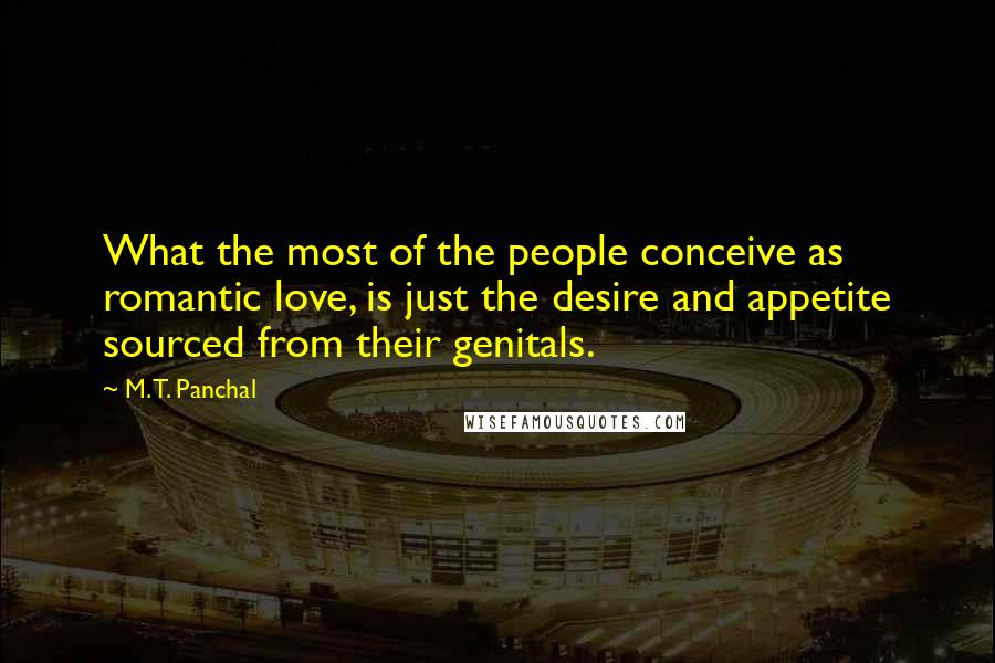 M. T. Panchal Quotes: What the most of the people conceive as romantic love, is just the desire and appetite sourced from their genitals.