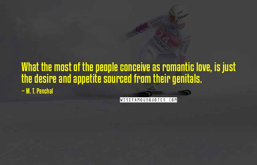 M. T. Panchal Quotes: What the most of the people conceive as romantic love, is just the desire and appetite sourced from their genitals.