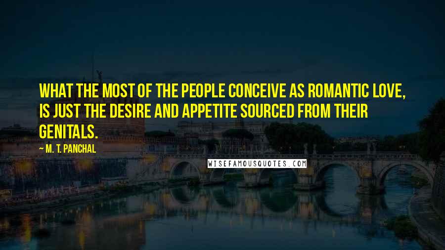 M. T. Panchal Quotes: What the most of the people conceive as romantic love, is just the desire and appetite sourced from their genitals.