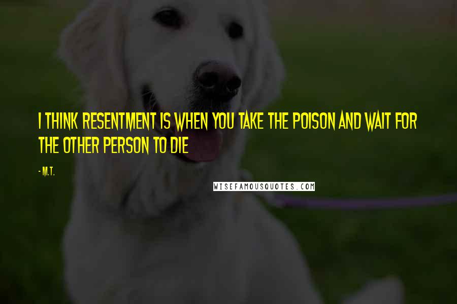 M.T. Quotes: I think resentment is when you take the poison and wait for the other person to die