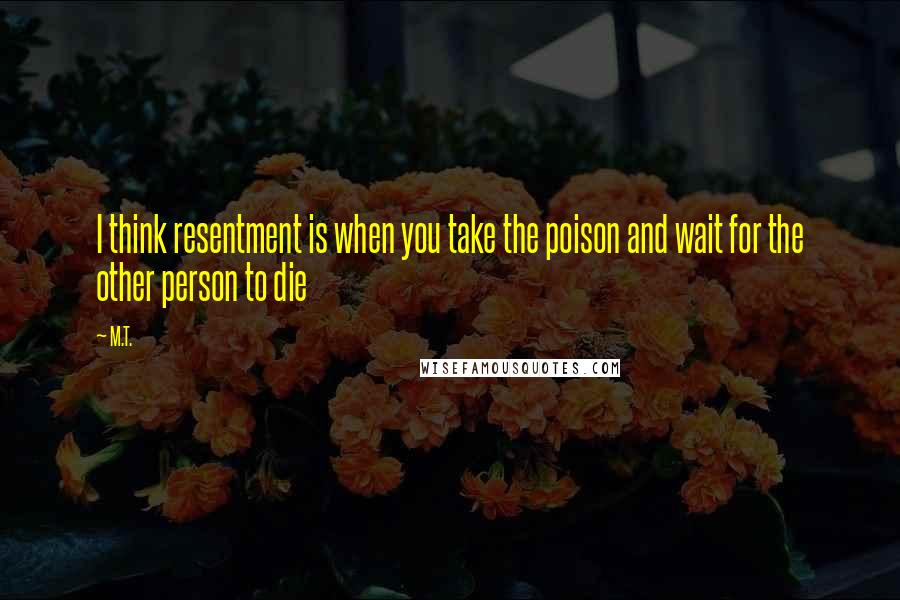 M.T. Quotes: I think resentment is when you take the poison and wait for the other person to die