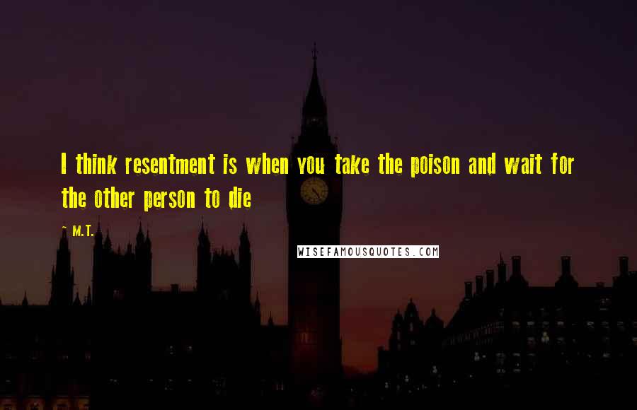 M.T. Quotes: I think resentment is when you take the poison and wait for the other person to die