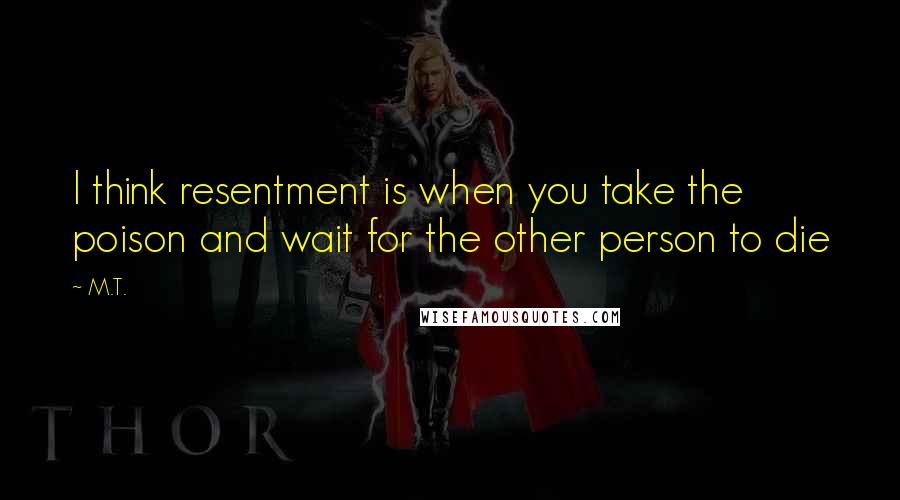 M.T. Quotes: I think resentment is when you take the poison and wait for the other person to die