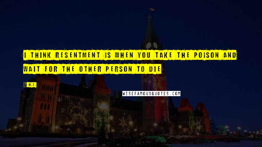 M.T. Quotes: I think resentment is when you take the poison and wait for the other person to die