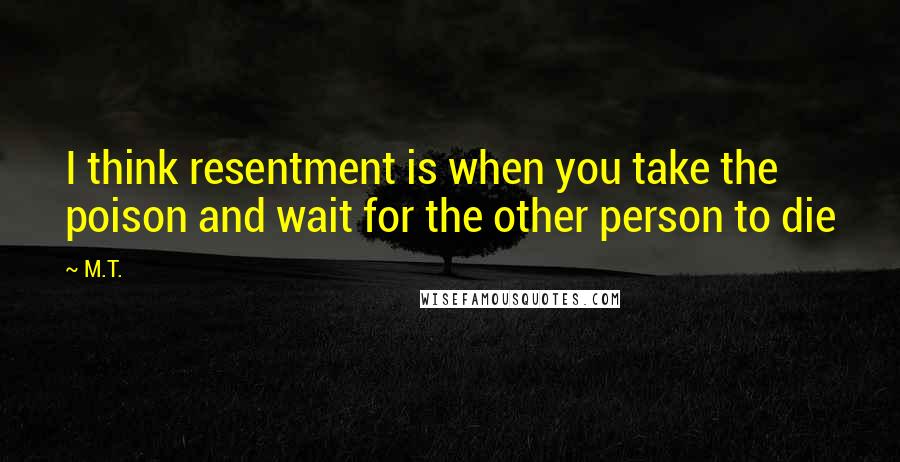 M.T. Quotes: I think resentment is when you take the poison and wait for the other person to die