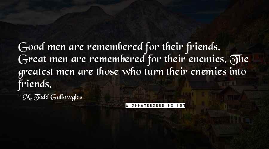 M. Todd Gallowglas Quotes: Good men are remembered for their friends. Great men are remembered for their enemies. The greatest men are those who turn their enemies into friends.