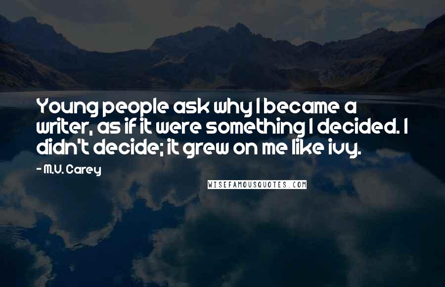 M.V. Carey Quotes: Young people ask why I became a writer, as if it were something I decided. I didn't decide; it grew on me like ivy.