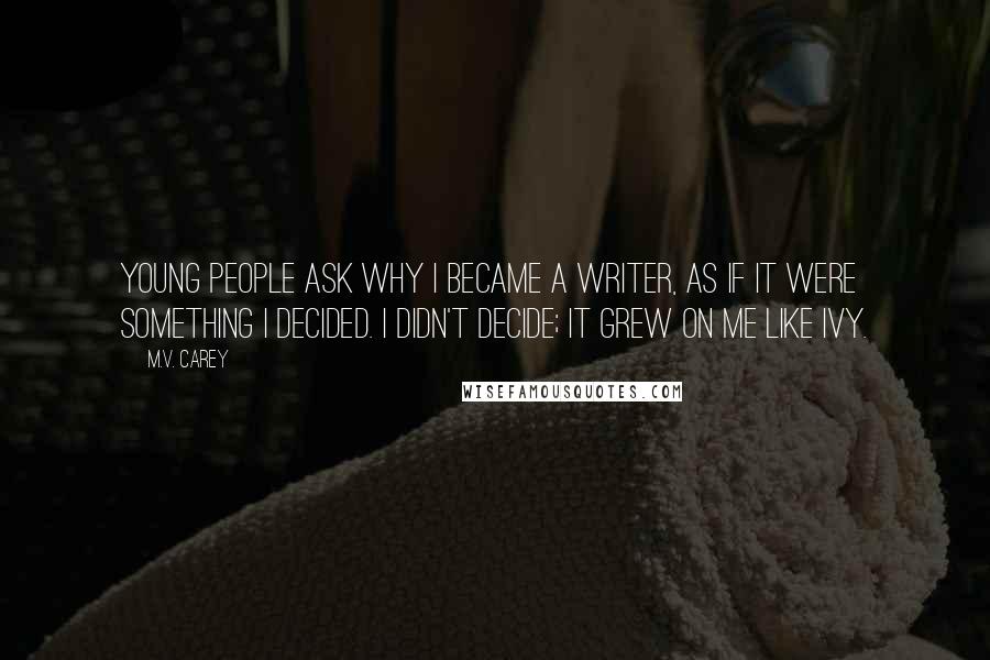 M.V. Carey Quotes: Young people ask why I became a writer, as if it were something I decided. I didn't decide; it grew on me like ivy.