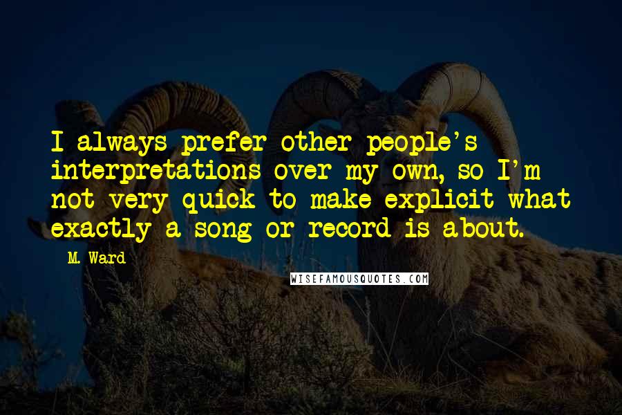 M. Ward Quotes: I always prefer other people's interpretations over my own, so I'm not very quick to make explicit what exactly a song or record is about.