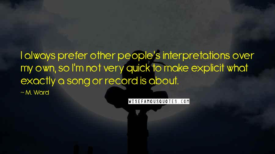 M. Ward Quotes: I always prefer other people's interpretations over my own, so I'm not very quick to make explicit what exactly a song or record is about.