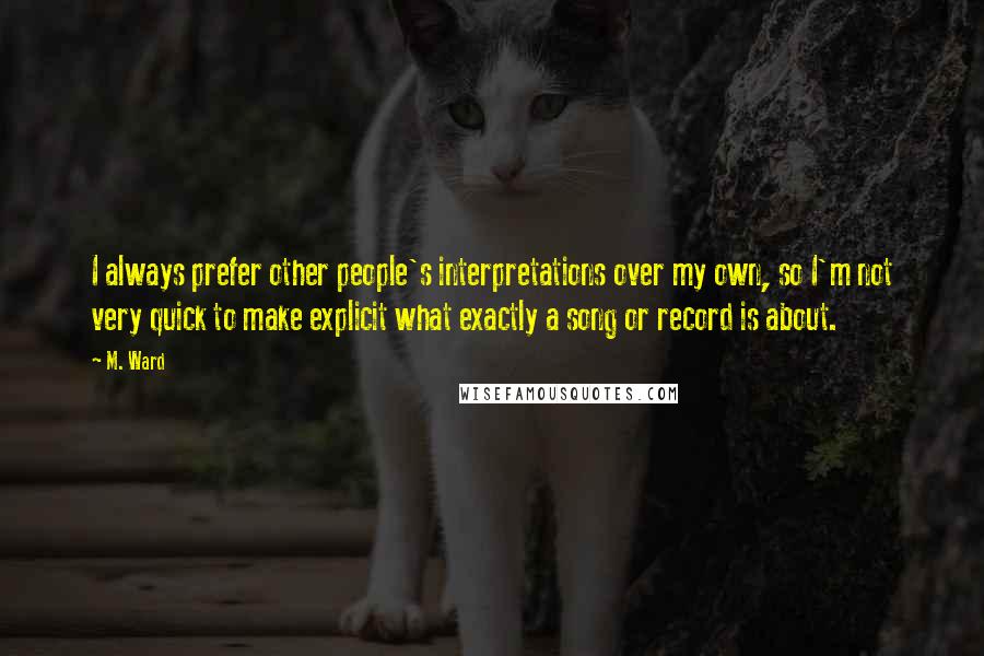 M. Ward Quotes: I always prefer other people's interpretations over my own, so I'm not very quick to make explicit what exactly a song or record is about.