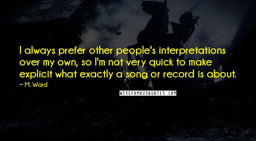 M. Ward Quotes: I always prefer other people's interpretations over my own, so I'm not very quick to make explicit what exactly a song or record is about.