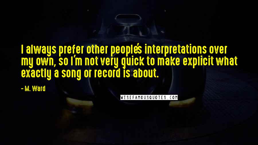 M. Ward Quotes: I always prefer other people's interpretations over my own, so I'm not very quick to make explicit what exactly a song or record is about.