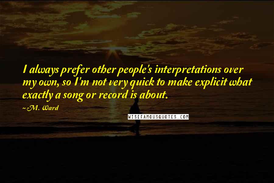 M. Ward Quotes: I always prefer other people's interpretations over my own, so I'm not very quick to make explicit what exactly a song or record is about.