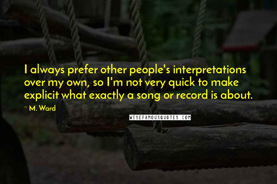 M. Ward Quotes: I always prefer other people's interpretations over my own, so I'm not very quick to make explicit what exactly a song or record is about.