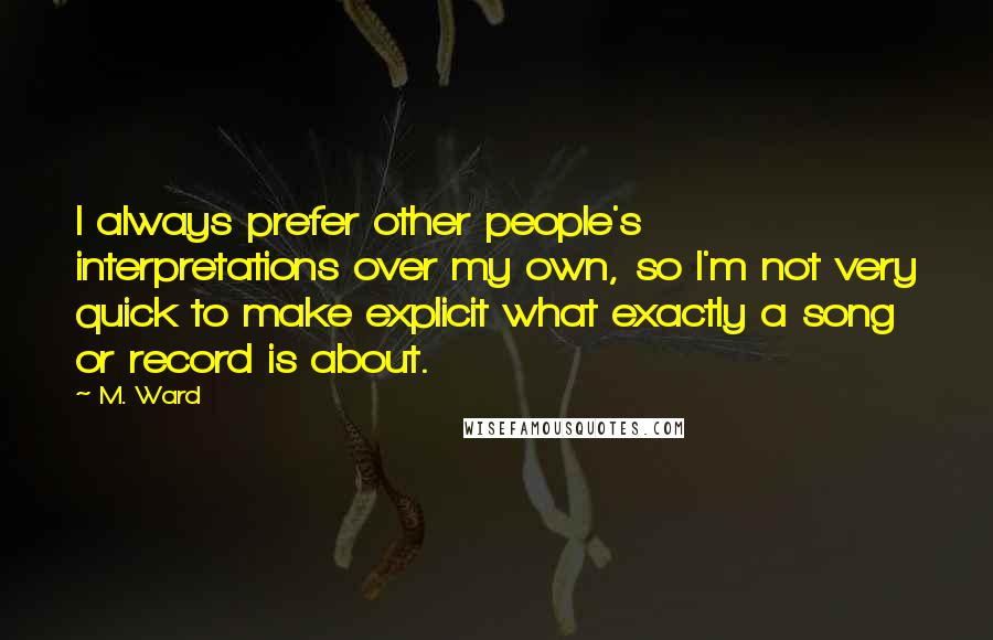 M. Ward Quotes: I always prefer other people's interpretations over my own, so I'm not very quick to make explicit what exactly a song or record is about.
