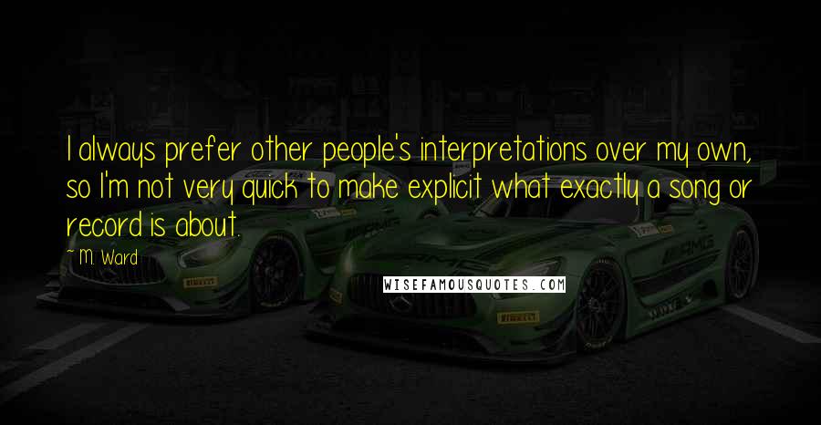 M. Ward Quotes: I always prefer other people's interpretations over my own, so I'm not very quick to make explicit what exactly a song or record is about.