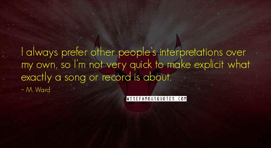 M. Ward Quotes: I always prefer other people's interpretations over my own, so I'm not very quick to make explicit what exactly a song or record is about.