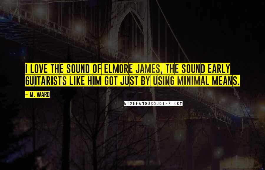 M. Ward Quotes: I love the sound of Elmore James, the sound early guitarists like him got just by using minimal means.